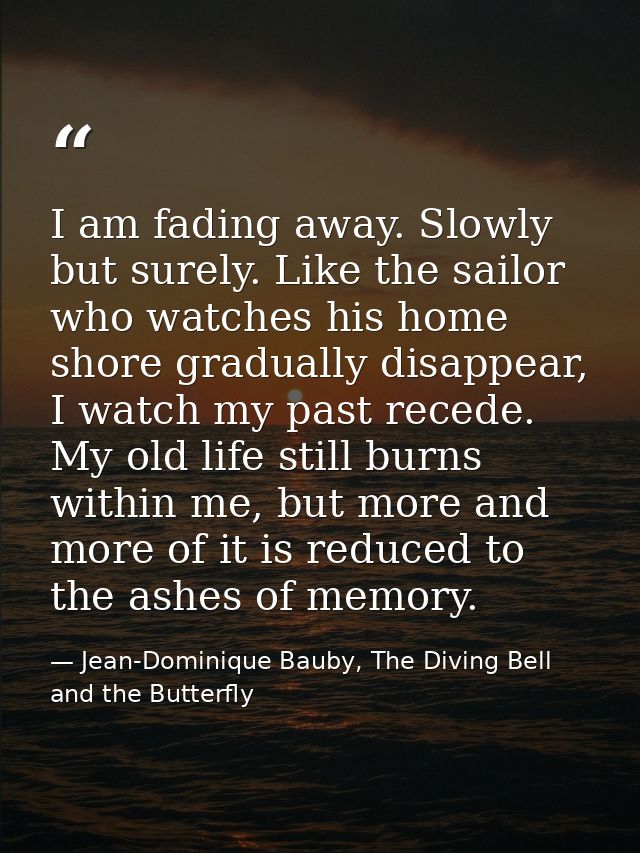 I am fading away. Slowly but surely. Like the sailor who watches his home shore gradually disappear, I watch my past rec — Jean-Dominique Bauby, The Diving Bell and the Butterfly
