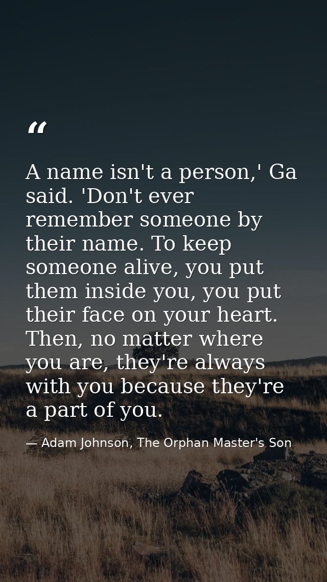 A name isn't a person,' Ga said. 'Don't ever remember someone by their name. To keep someone alive, you put them inside  — Adam Johnson, The Orphan Master's Son