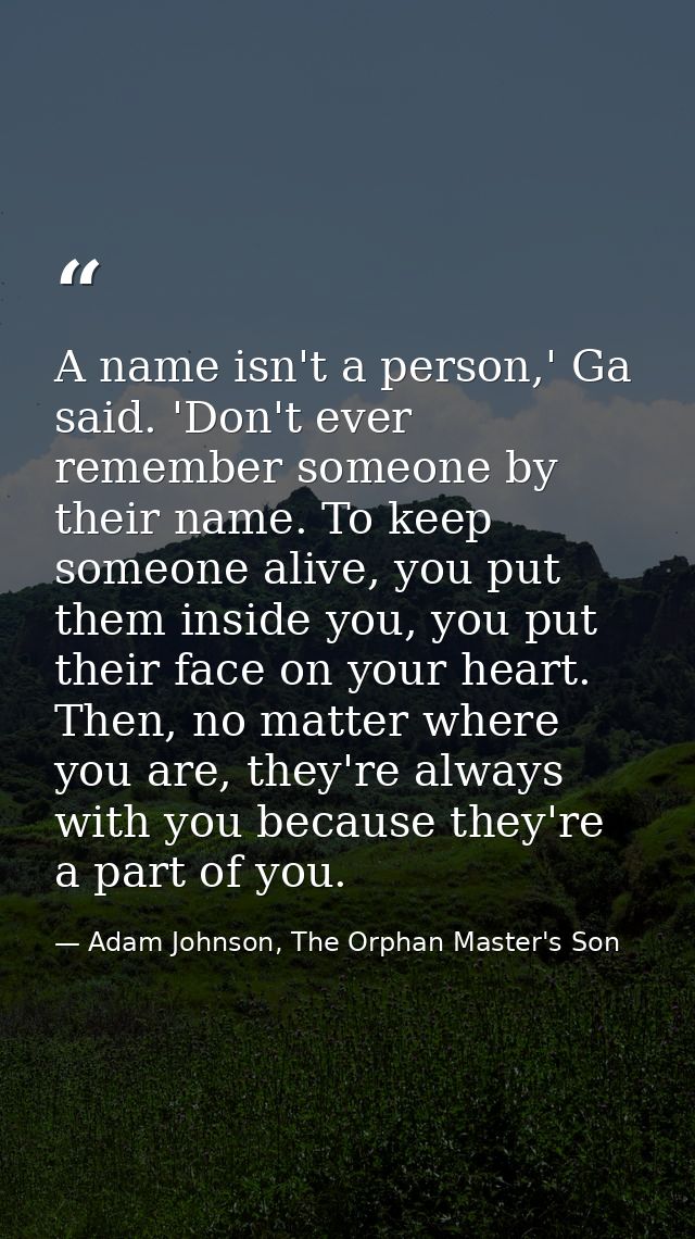 A name isn't a person,' Ga said. 'Don't ever remember someone by their name. To keep someone alive, you put them inside  — Adam Johnson, The Orphan Master's Son