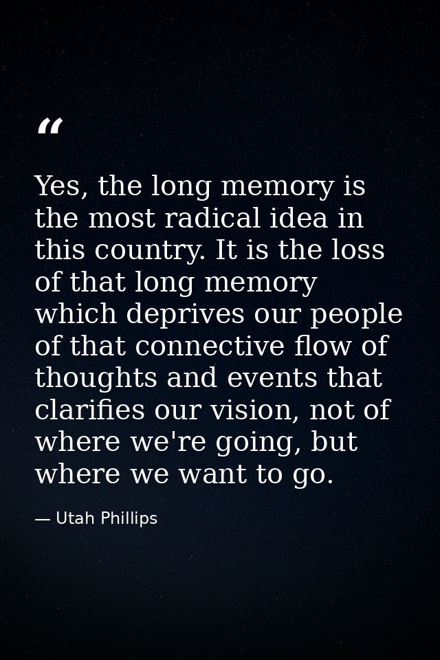 Yes, the long memory is the most radical idea in this country. It is the loss of that long memory which deprives our peo — Utah Phillips