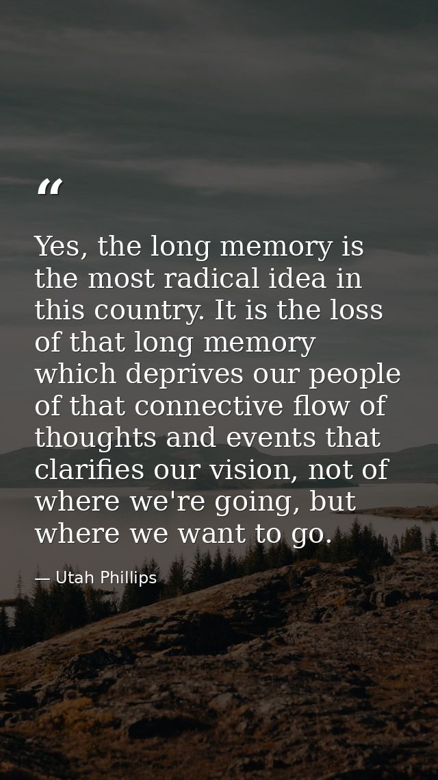 Yes, the long memory is the most radical idea in this country. It is the loss of that long memory which deprives our peo — Utah Phillips