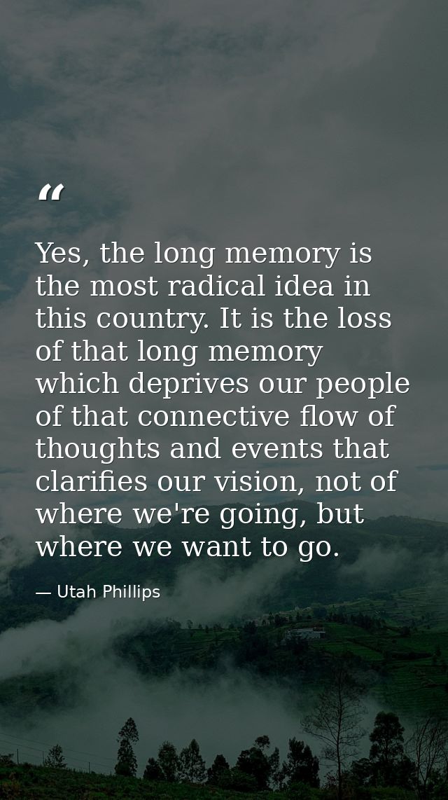 Yes, the long memory is the most radical idea in this country. It is the loss of that long memory which deprives our peo — Utah Phillips