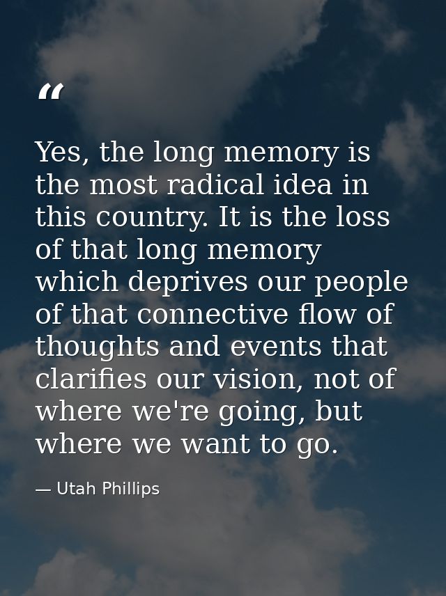Yes, the long memory is the most radical idea in this country. It is the loss of that long memory which deprives our peo — Utah Phillips
