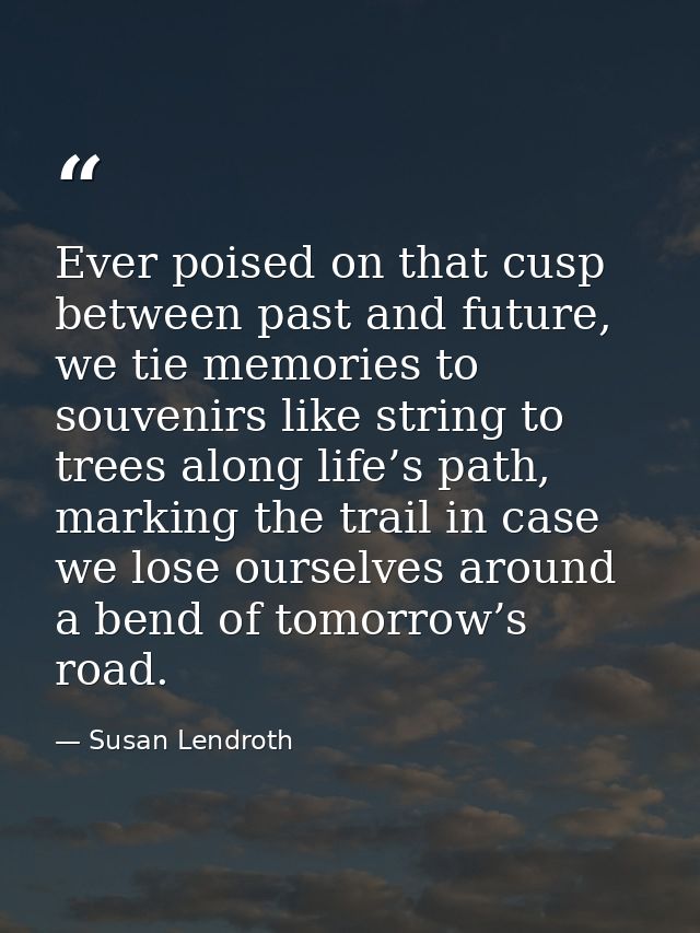 Ever poised on that cusp between past and future, we tie memories to souvenirs like string to trees along life’s path, m — Susan Lendroth