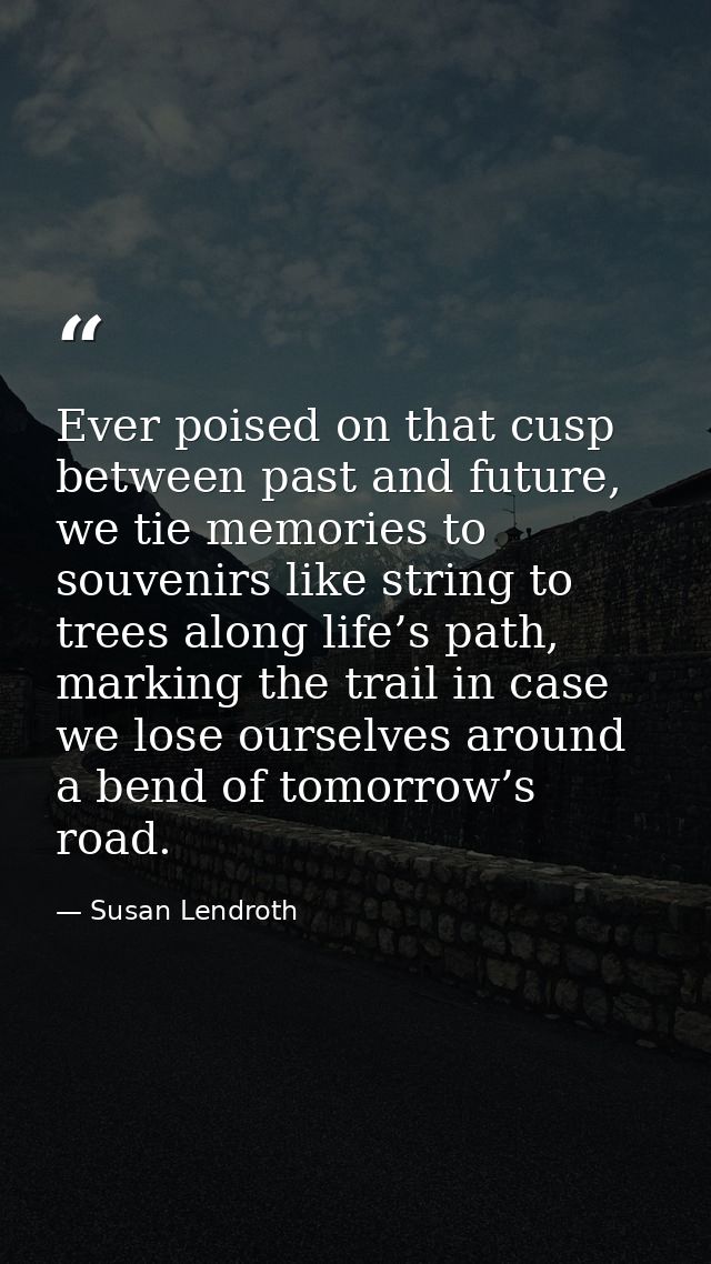Ever poised on that cusp between past and future, we tie memories to souvenirs like string to trees along life’s path, m — Susan Lendroth