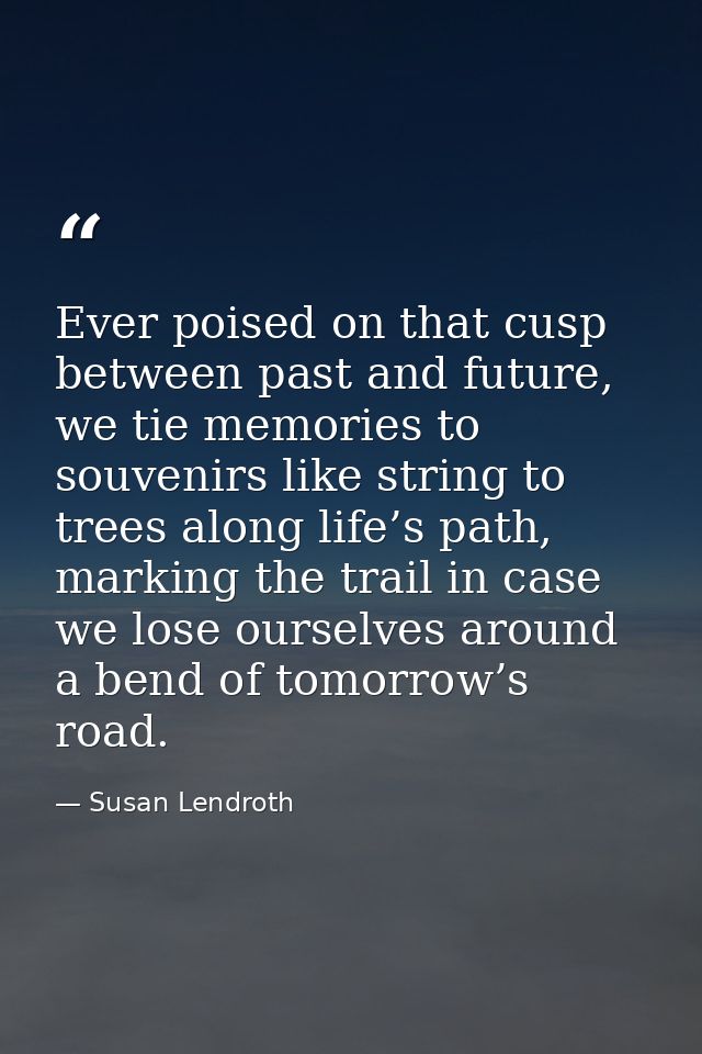 Ever poised on that cusp between past and future, we tie memories to souvenirs like string to trees along life’s path, m — Susan Lendroth