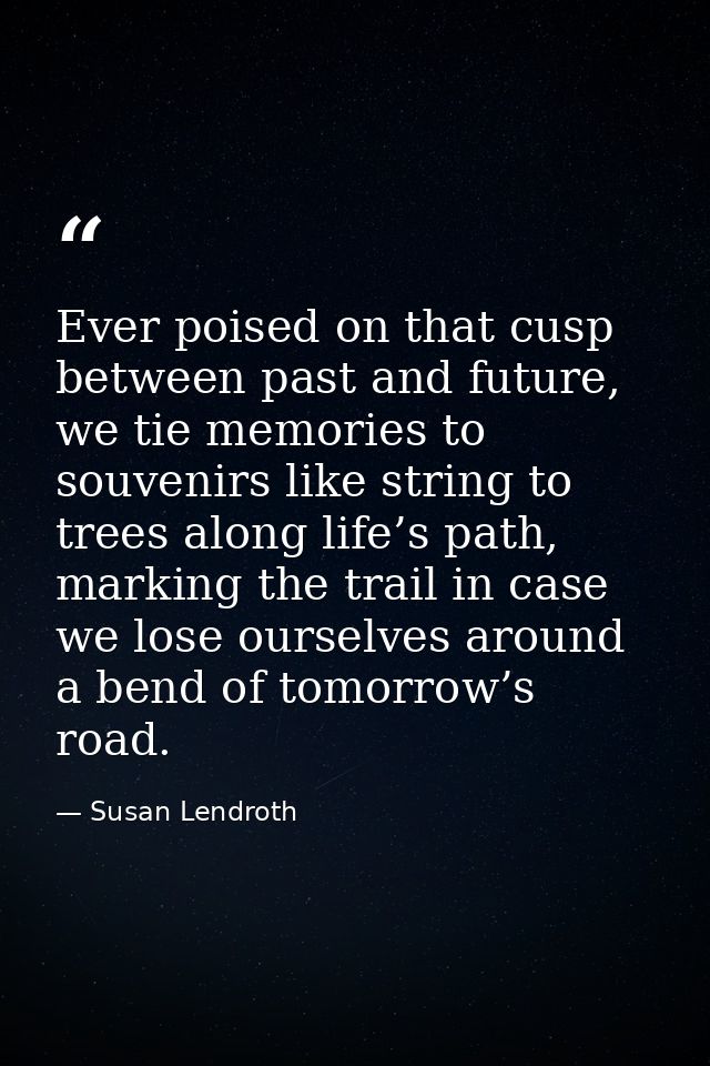 Ever poised on that cusp between past and future, we tie memories to souvenirs like string to trees along life’s path, m — Susan Lendroth