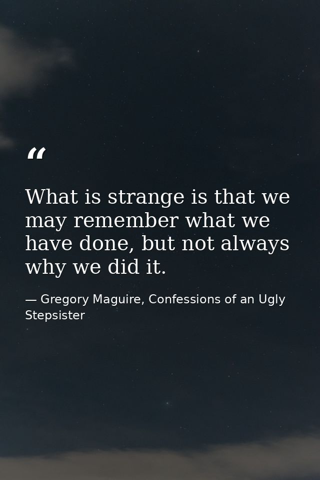 What is strange is that we may remember what we have done, but not always why we did it. — Gregory Maguire, Confessions of an Ugly Stepsister