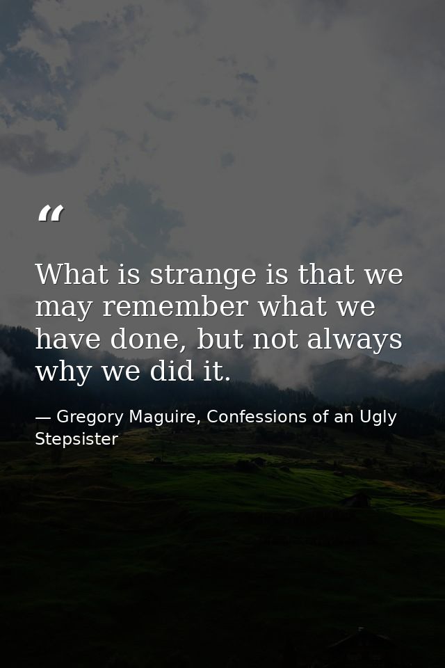 What is strange is that we may remember what we have done, but not always why we did it. — Gregory Maguire, Confessions of an Ugly Stepsister
