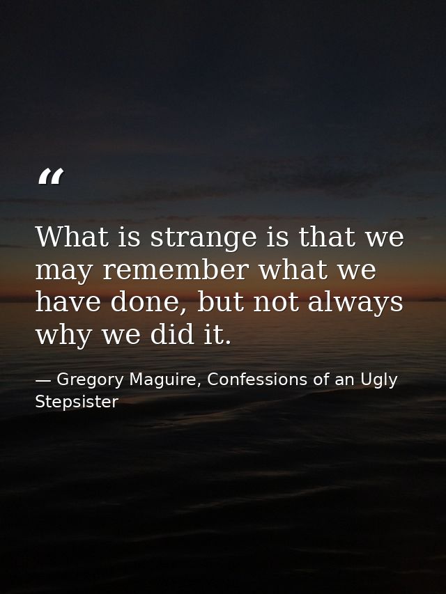 What is strange is that we may remember what we have done, but not always why we did it. — Gregory Maguire, Confessions of an Ugly Stepsister
