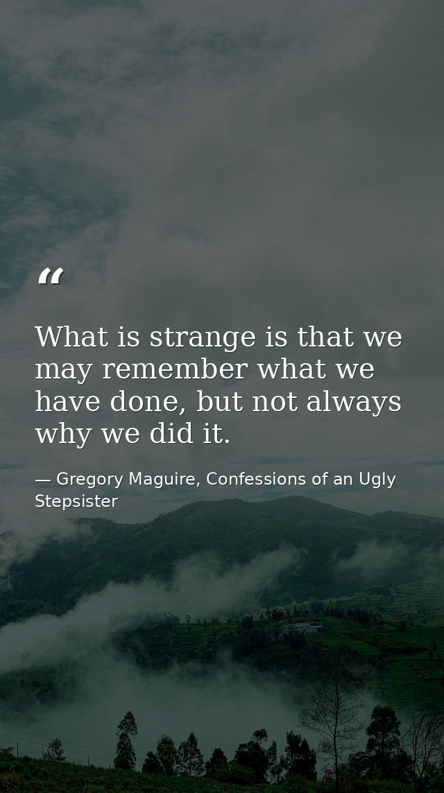 What is strange is that we may remember what we have done, but not always why we did it. — Gregory Maguire, Confessions of an Ugly Stepsister