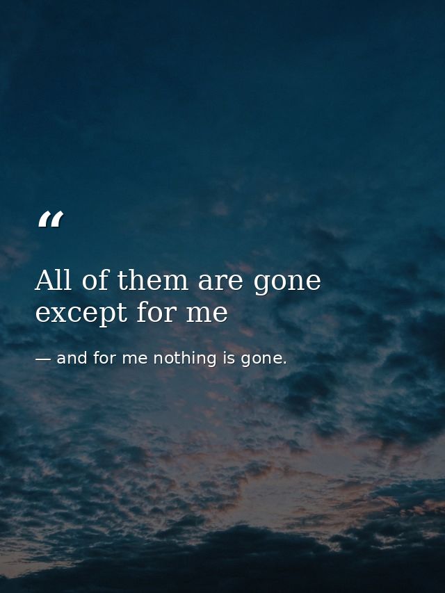 All of them are gone except for me — and for me nothing is gone.