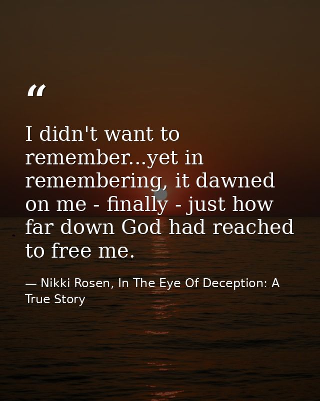 I didn't want to remember...yet in remembering, it dawned on me - finally - just how far down God had reached to free me — Nikki Rosen, In The Eye Of Deception: A True Story