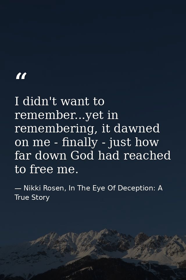 I didn't want to remember...yet in remembering, it dawned on me - finally - just how far down God had reached to free me — Nikki Rosen, In The Eye Of Deception: A True Story