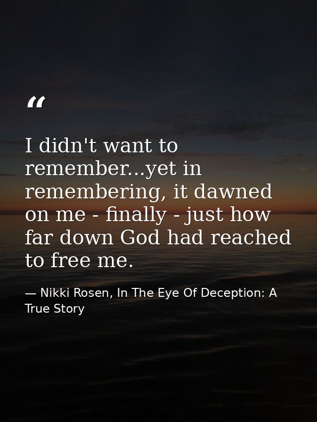I didn't want to remember...yet in remembering, it dawned on me - finally - just how far down God had reached to free me — Nikki Rosen, In The Eye Of Deception: A True Story