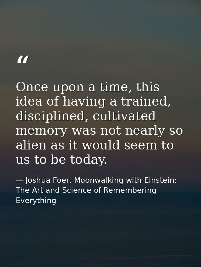 Once upon a time, this idea of having a trained, disciplined, cultivated memory was not nearly so alien as it would seem — Joshua Foer, Moonwalking with Einstein: The Art and Science of Remembering Everything