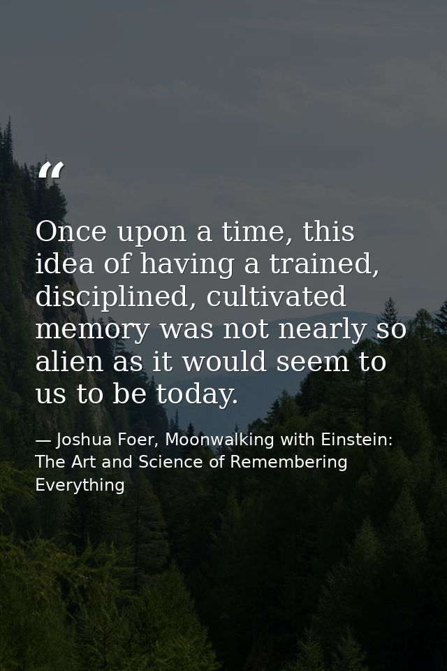 Once upon a time, this idea of having a trained, disciplined, cultivated memory was not nearly so alien as it would seem — Joshua Foer, Moonwalking with Einstein: The Art and Science of Remembering Everything
