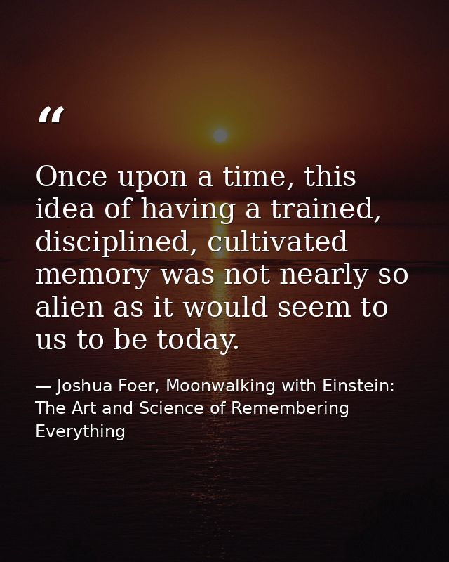 Once upon a time, this idea of having a trained, disciplined, cultivated memory was not nearly so alien as it would seem — Joshua Foer, Moonwalking with Einstein: The Art and Science of Remembering Everything