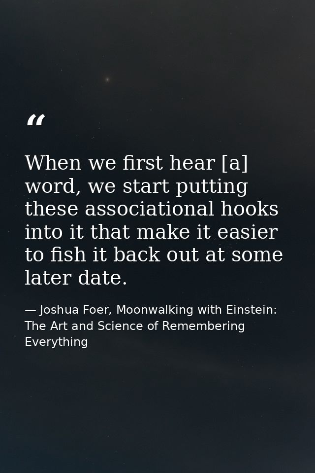 When we first hear [a] word, we start putting these associational hooks into it that make it easier to fish it back out  — Joshua Foer, Moonwalking with Einstein: The Art and Science of Remembering Everything