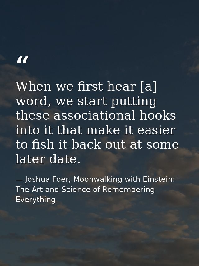 When we first hear [a] word, we start putting these associational hooks into it that make it easier to fish it back out  — Joshua Foer, Moonwalking with Einstein: The Art and Science of Remembering Everything