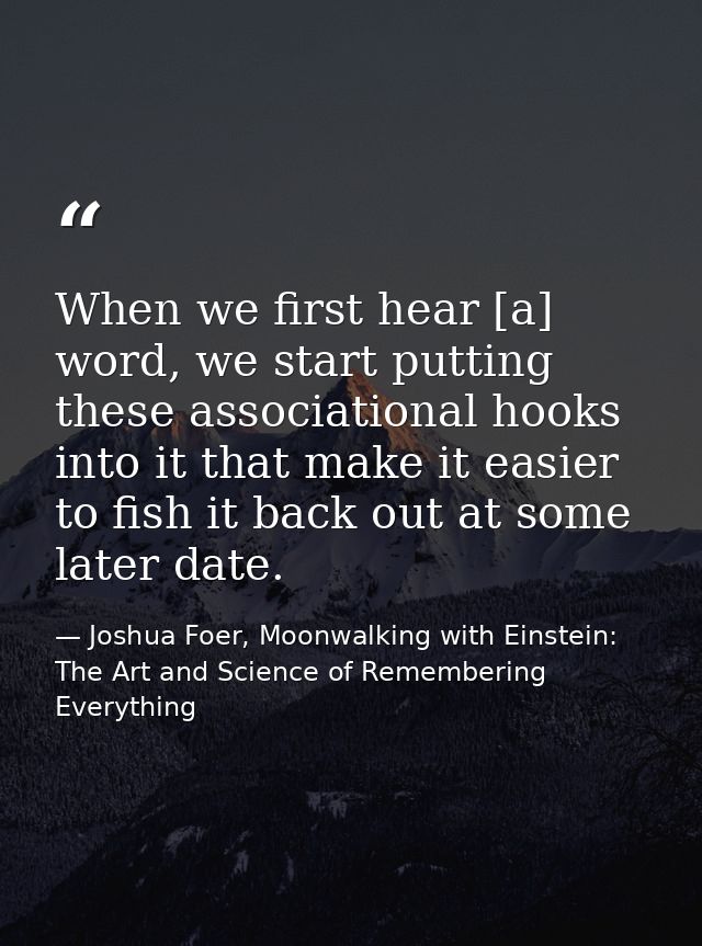 When we first hear [a] word, we start putting these associational hooks into it that make it easier to fish it back out  — Joshua Foer, Moonwalking with Einstein: The Art and Science of Remembering Everything