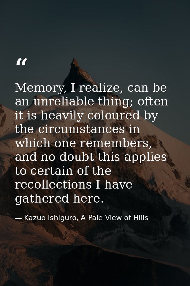 Memory, I realize, can be an unreliable thing; often it is heavily coloured by the circumstances in which one remembers, — Kazuo Ishiguro, A Pale View of Hills