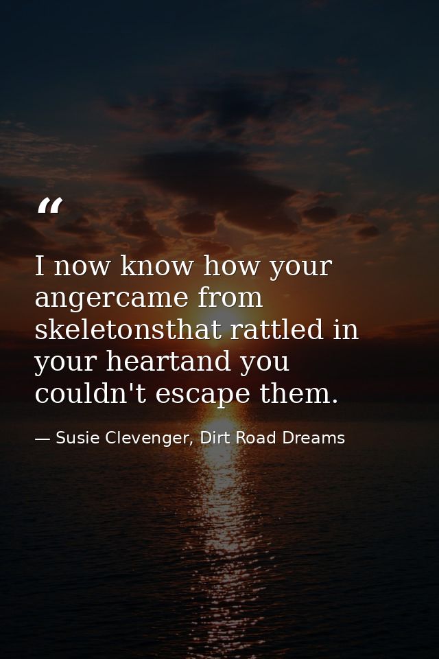 I now know how your angercame from skeletonsthat rattled in your heartand you couldn't escape them. — Susie Clevenger, Dirt Road Dreams
