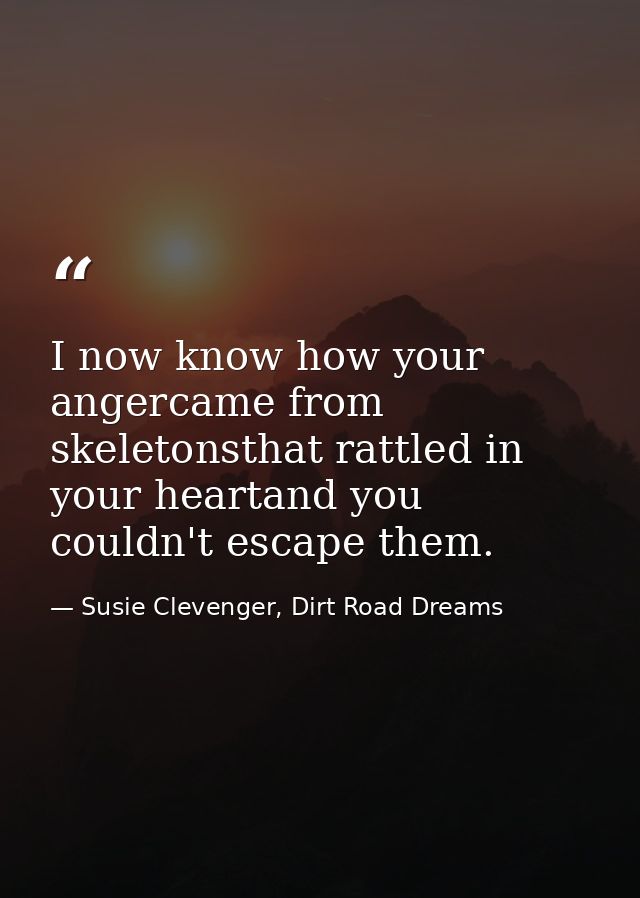 I now know how your angercame from skeletonsthat rattled in your heartand you couldn't escape them. — Susie Clevenger, Dirt Road Dreams