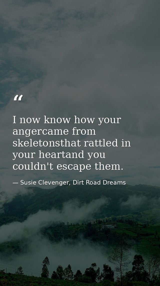 I now know how your angercame from skeletonsthat rattled in your heartand you couldn't escape them. — Susie Clevenger, Dirt Road Dreams