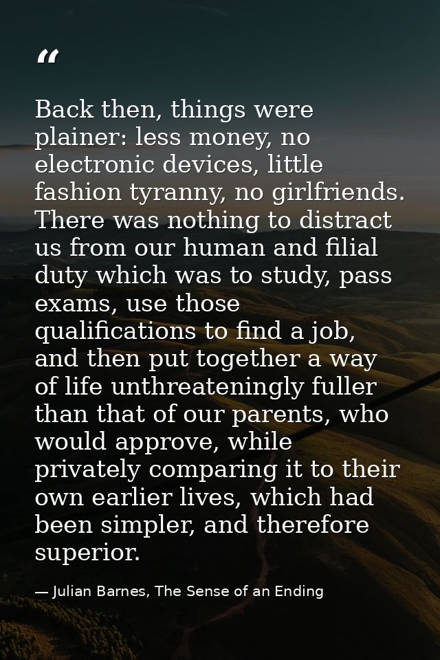 Back then, things were plainer: less money, no electronic devices, little fashion tyranny, no girlfriends. There was not — Julian Barnes, The Sense of an Ending