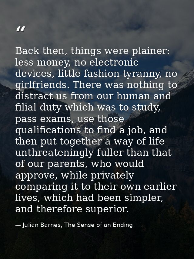 Back then, things were plainer: less money, no electronic devices, little fashion tyranny, no girlfriends. There was not — Julian Barnes, The Sense of an Ending