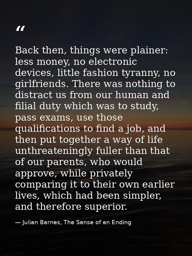 Back then, things were plainer: less money, no electronic devices, little fashion tyranny, no girlfriends. There was not — Julian Barnes, The Sense of an Ending