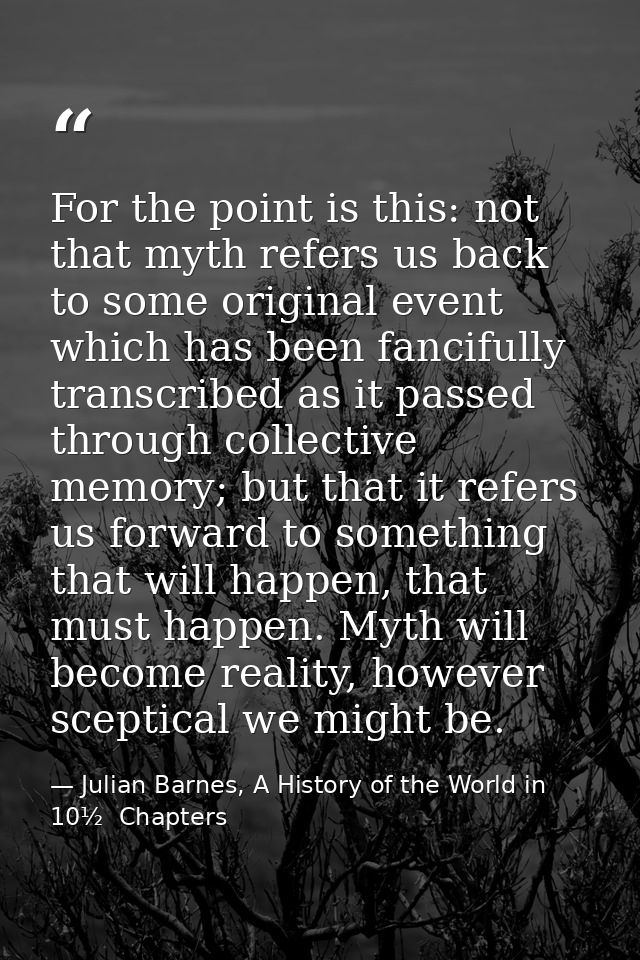For the point is this: not that myth refers us back to some original event which has been fancifully transcribed as it p — Julian Barnes, A History of the World in 10½  Chapters