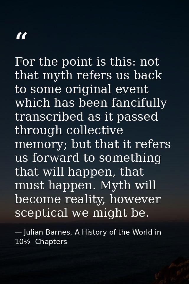 For the point is this: not that myth refers us back to some original event which has been fancifully transcribed as it p — Julian Barnes, A History of the World in 10½  Chapters