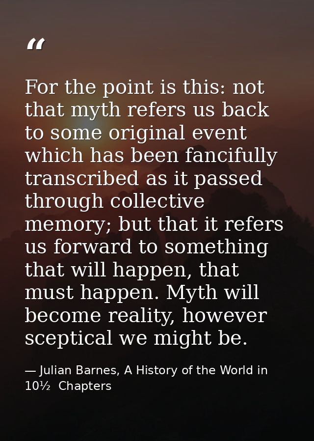 For the point is this: not that myth refers us back to some original event which has been fancifully transcribed as it p — Julian Barnes, A History of the World in 10½  Chapters