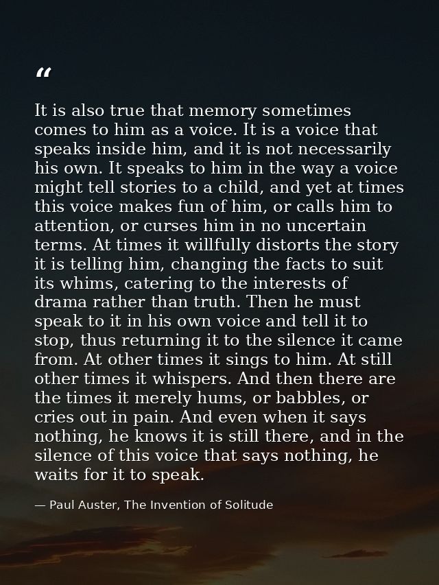 It is also true that memory sometimes comes to him as a voice. It is a voice that speaks inside him, and it is not neces — Paul Auster, The Invention of Solitude