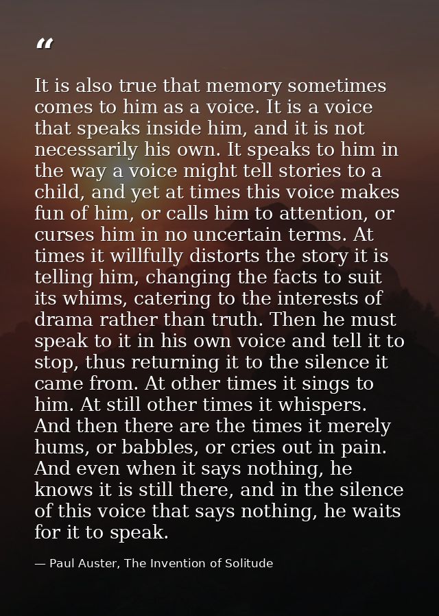 It is also true that memory sometimes comes to him as a voice. It is a voice that speaks inside him, and it is not neces — Paul Auster, The Invention of Solitude