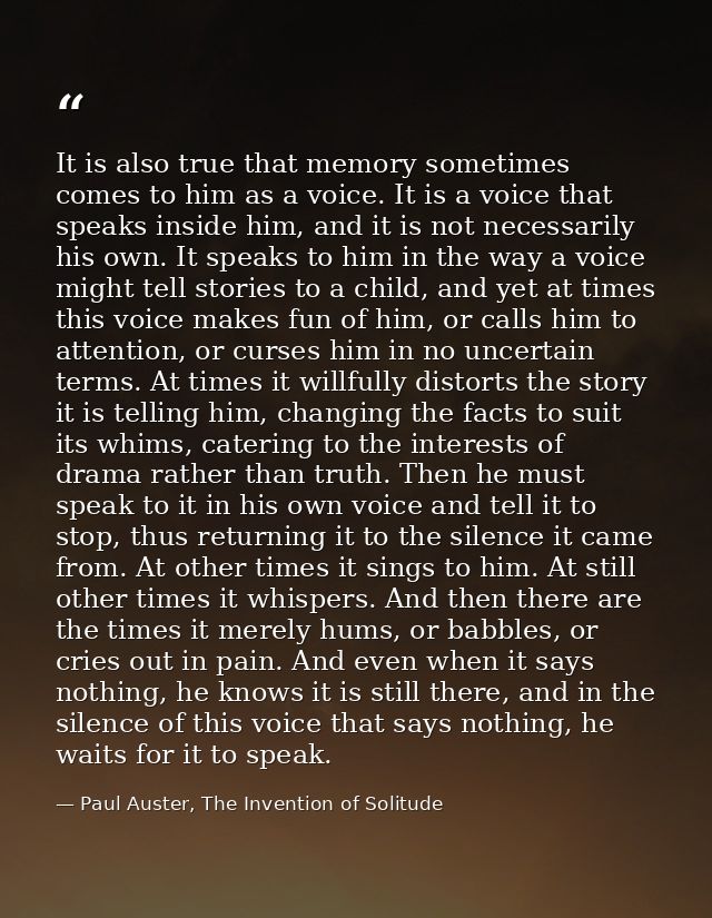 It is also true that memory sometimes comes to him as a voice. It is a voice that speaks inside him, and it is not neces — Paul Auster, The Invention of Solitude