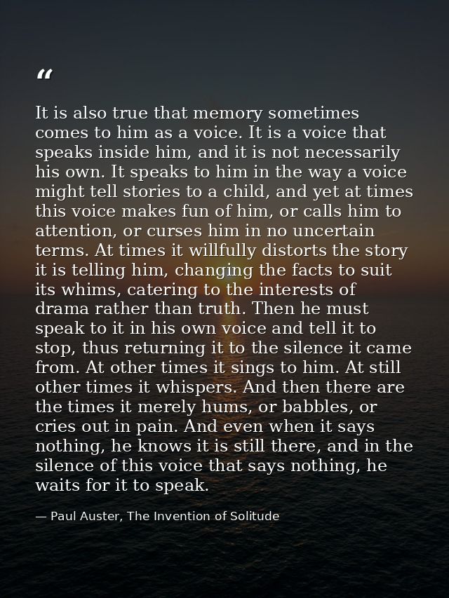 It is also true that memory sometimes comes to him as a voice. It is a voice that speaks inside him, and it is not neces — Paul Auster, The Invention of Solitude