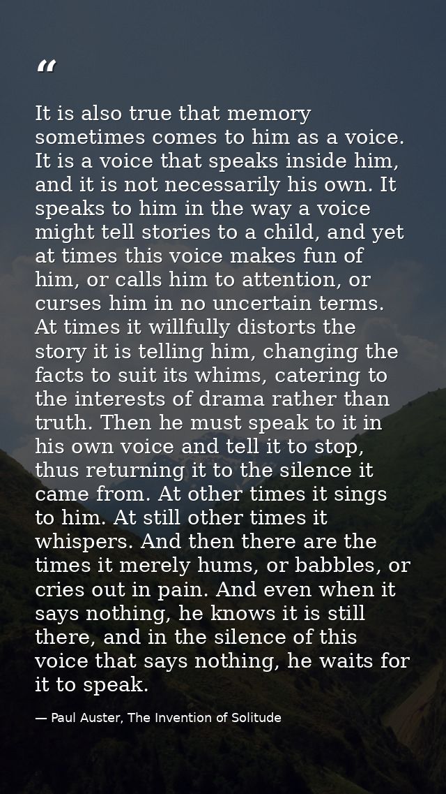 It is also true that memory sometimes comes to him as a voice. It is a voice that speaks inside him, and it is not neces — Paul Auster, The Invention of Solitude