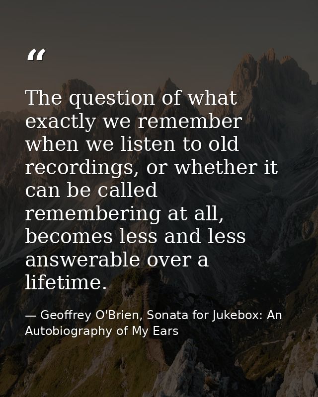 The question of what exactly we remember when we listen to old recordings, or whether it can be called remembering at al — Geoffrey O'Brien, Sonata for Jukebox: An Autobiography of My Ears