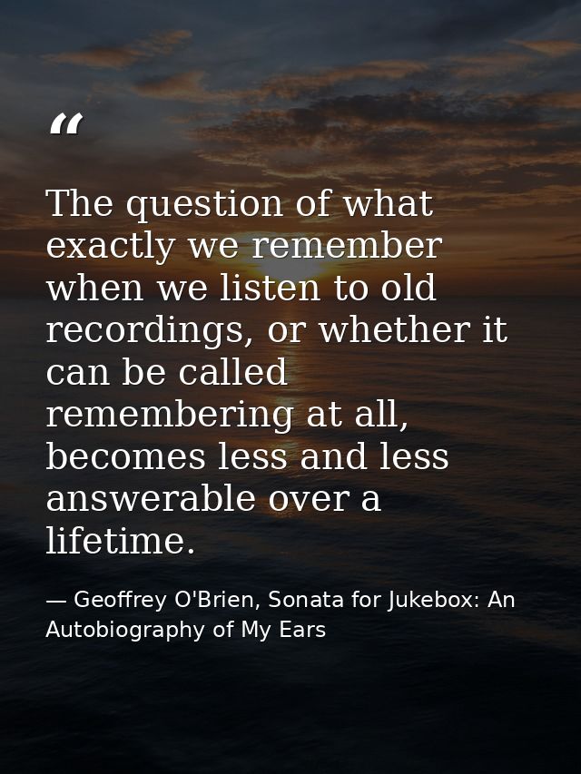 The question of what exactly we remember when we listen to old recordings, or whether it can be called remembering at al — Geoffrey O'Brien, Sonata for Jukebox: An Autobiography of My Ears