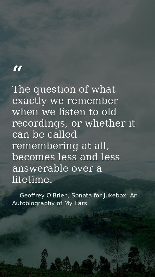 The question of what exactly we remember when we listen to old recordings, or whether it can be called remembering at al — Geoffrey O'Brien, Sonata for Jukebox: An Autobiography of My Ears