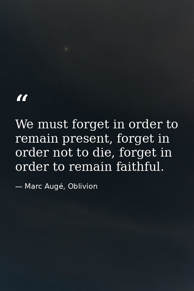 We must forget in order to remain present, forget in order not to die, forget in order to remain faithful. — Marc Augé, Oblivion