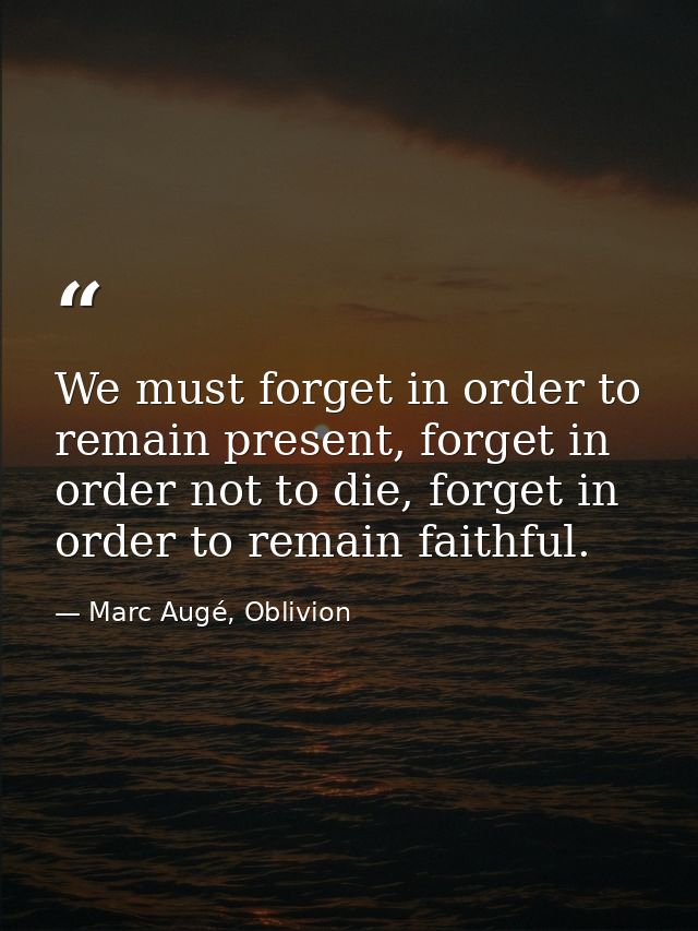 We must forget in order to remain present, forget in order not to die, forget in order to remain faithful. — Marc Augé, Oblivion