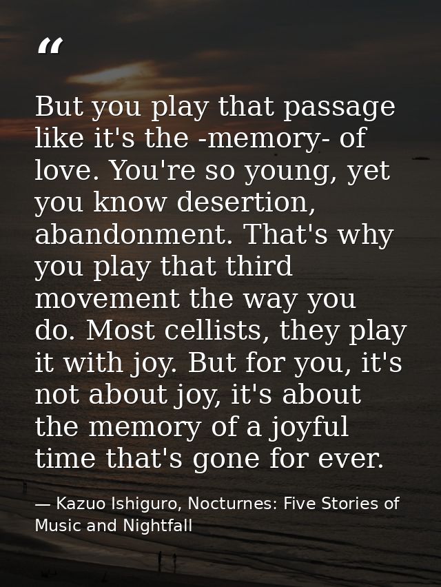 But you play that passage like it's the -memory- of love. You're so young, yet you know desertion, abandonment. That's w — Kazuo Ishiguro, Nocturnes: Five Stories of Music and Nightfall