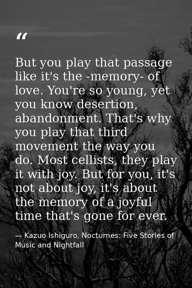 But you play that passage like it's the -memory- of love. You're so young, yet you know desertion, abandonment. That's w — Kazuo Ishiguro, Nocturnes: Five Stories of Music and Nightfall