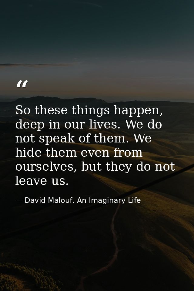 So these things happen, deep in our lives. We do not speak of them. We hide them even from ourselves, but they do not le — David Malouf, An Imaginary Life