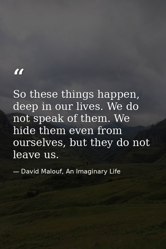 So these things happen, deep in our lives. We do not speak of them. We hide them even from ourselves, but they do not le — David Malouf, An Imaginary Life