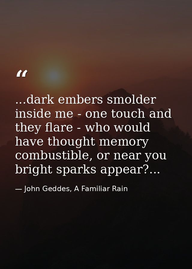 ...dark embers smolder inside me - one touch and they flare - who would have thought memory combustible, or near you bri — John Geddes, A Familiar Rain